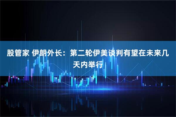 股管家 伊朗外长：第二轮伊美谈判有望在未来几天内举行